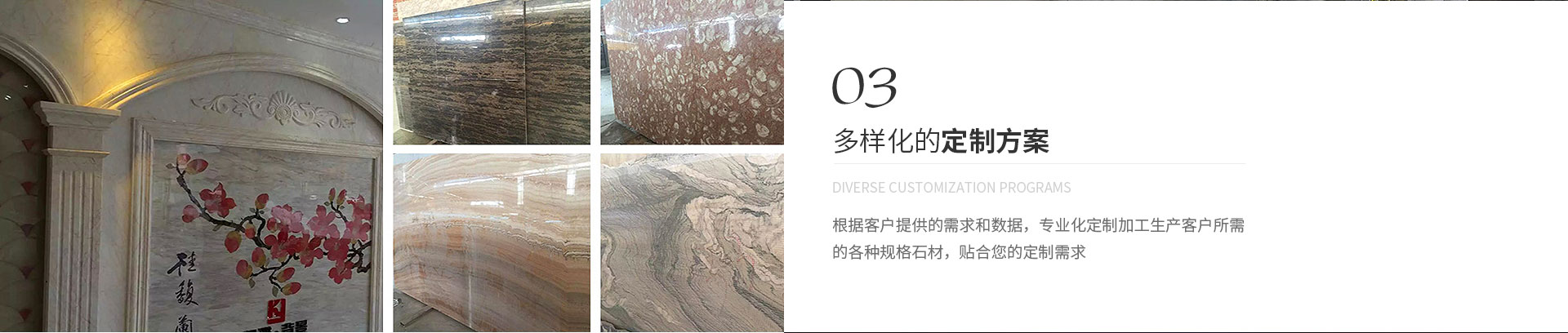 多樣化的定制方案,Diverse customization programs,根據(jù)客戶(hù)提供的需求和數(shù)據(jù)，專(zhuān)業(yè)化定制加工生產(chǎn)客戶(hù)所需
             的各種規(guī)格石材，貼合您的定制需求